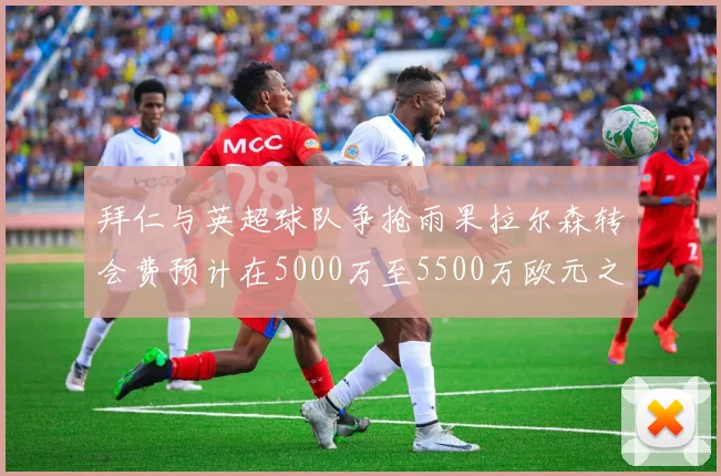 拜仁与英超球队争抢雨果拉尔森转会费预计在5000万至5500万欧元之间