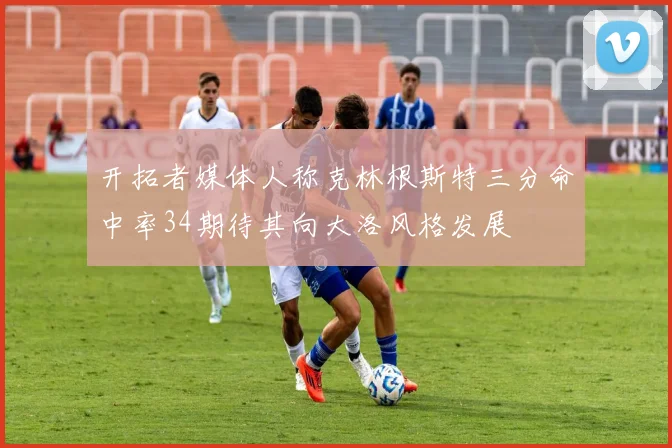 开拓者媒体人称克林根斯特三分命中率34期待其向大洛风格发展