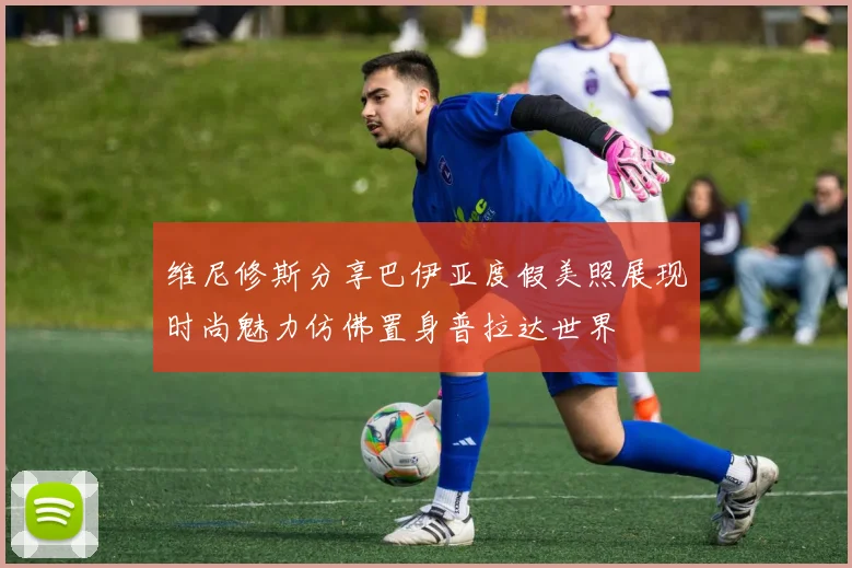 维尼修斯分享巴伊亚度假美照展现时尚魅力仿佛置身普拉达世界