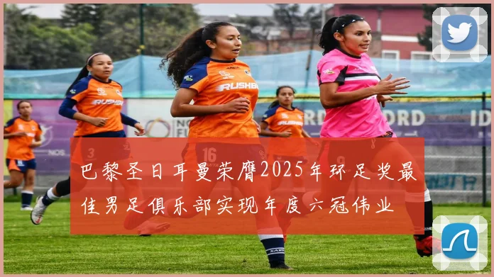 巴黎圣日耳曼荣膺2025年环足奖最佳男足俱乐部实现年度六冠伟业