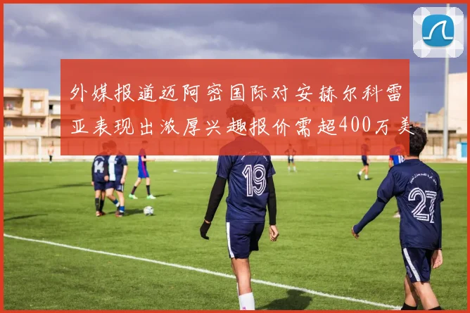 外媒报道迈阿密国际对安赫尔科雷亚表现出浓厚兴趣报价需超400万美元