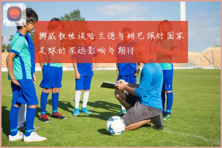 挪威教练谈哈兰德与姆巴佩对国家足球的深远影响与期待