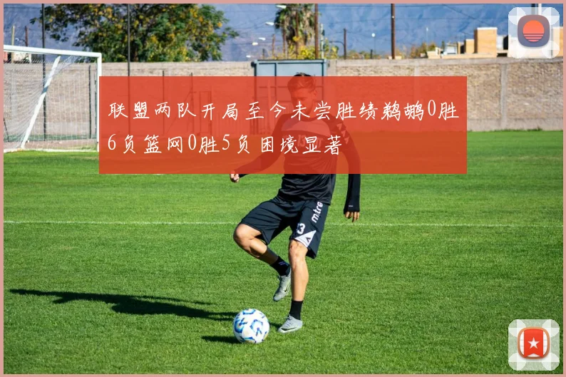 联盟两队开局至今未尝胜绩鹈鹕0胜6负篮网0胜5负困境显著