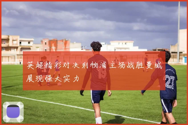 英超精彩对决利物浦主场战胜曼城展现强大实力