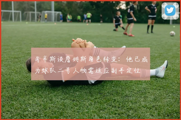 考辛斯谈詹姆斯角色转变：他已成为球队二号人物需适应副手定位