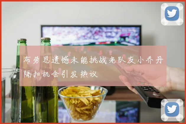 布劳恩遗憾未能挑战老队友小乔丹隔扣机会引发热议