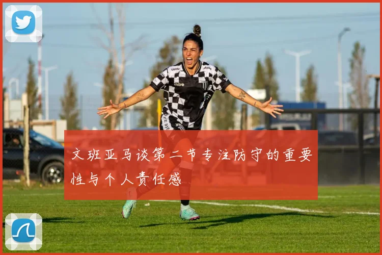文班亚马谈第二节专注防守的重要性与个人责任感