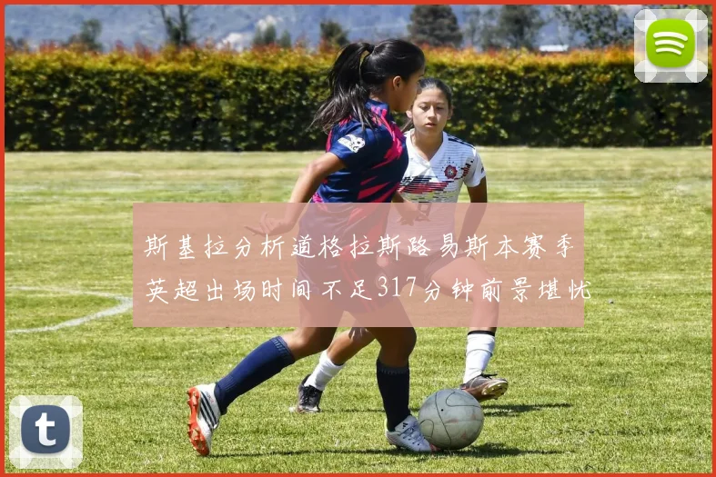 斯基拉分析道格拉斯路易斯本赛季英超出场时间不足317分钟前景堪忧