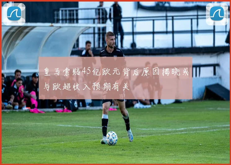 皇马索赔45亿欧元背后原因揭晓或与欧超收入预期有关