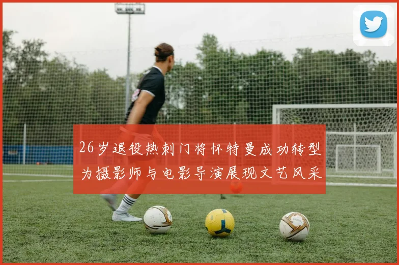 26岁退役热刺门将怀特曼成功转型为摄影师与电影导演展现文艺风采