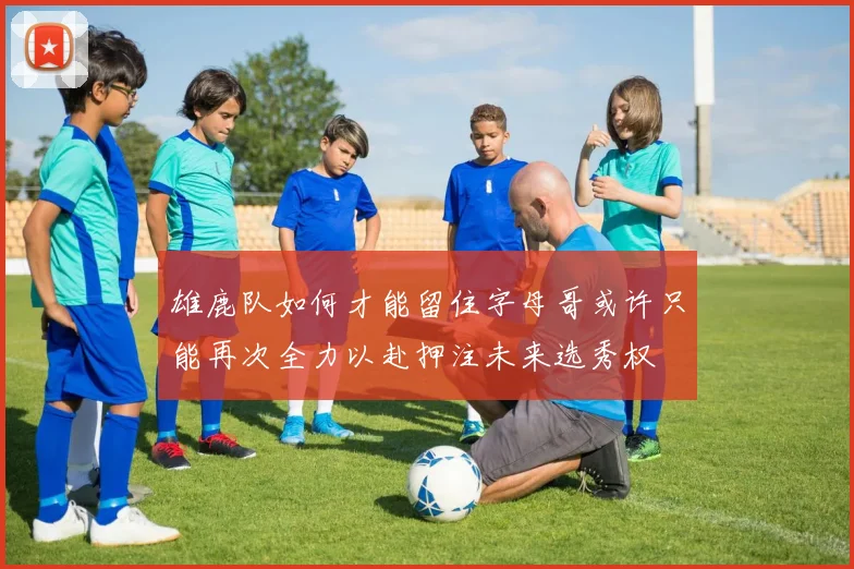 雄鹿队如何才能留住字母哥或许只能再次全力以赴押注未来选秀权