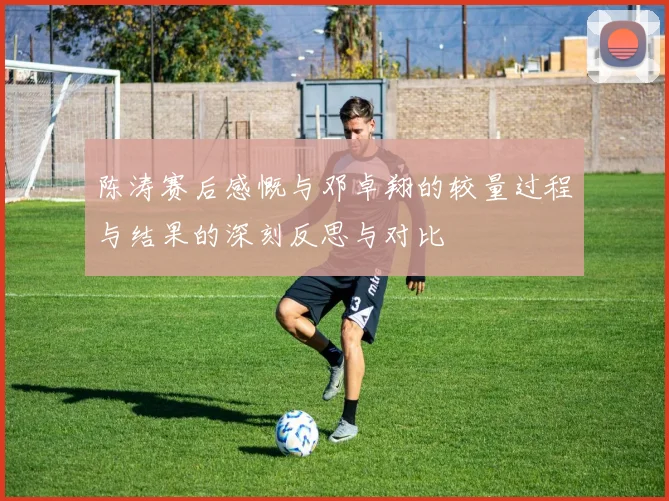 陈涛赛后感慨与邓卓翔的较量过程与结果的深刻反思与对比