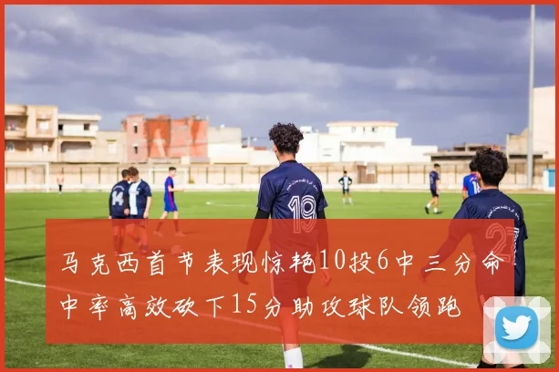 马克西首节表现惊艳10投6中三分命中率高效砍下15分助攻球队领跑