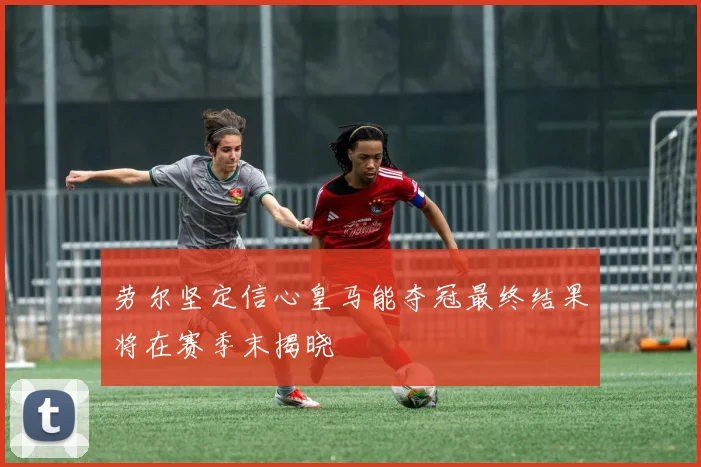 劳尔坚定信心皇马能夺冠最终结果将在赛季末揭晓