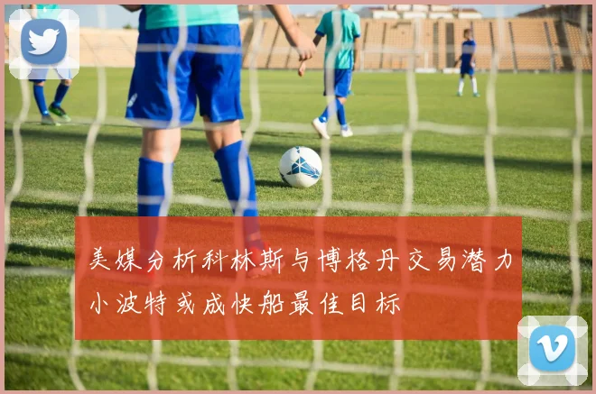 美媒分析科林斯与博格丹交易潜力小波特或成快船最佳目标
