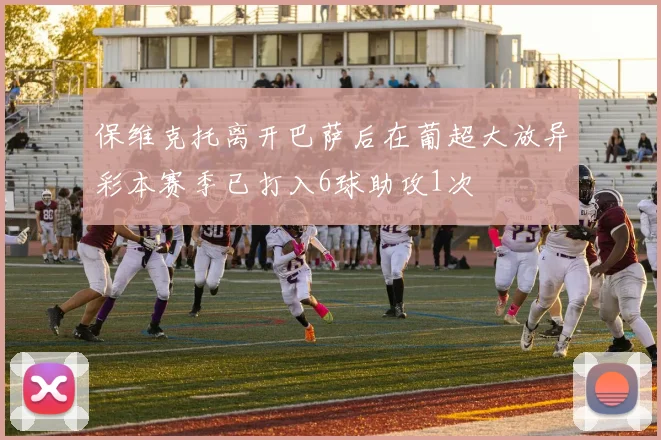 保维克托离开巴萨后在葡超大放异彩本赛季已打入6球助攻1次
