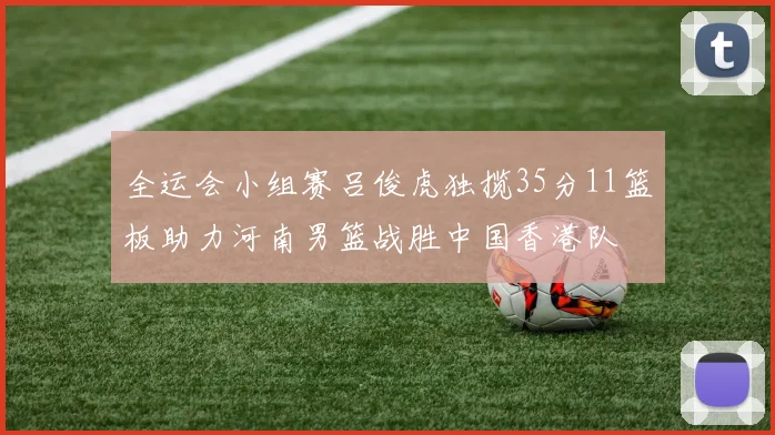 全运会小组赛吕俊虎独揽35分11篮板助力河南男篮战胜中国香港队