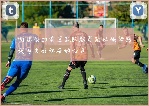 向退役的前国家队球员致以诚挚感谢与美好祝福的心声