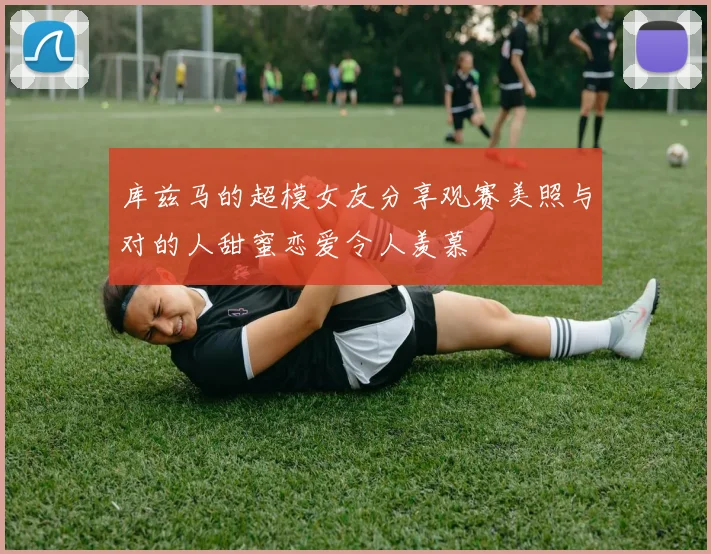 库兹马的超模女友分享观赛美照与对的人甜蜜恋爱令人羡慕