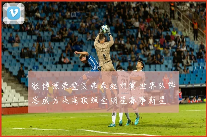 张博源荣登艾弗森经典赛世界队阵容成为美高顶级全明星赛事新星