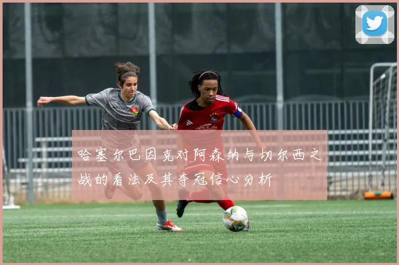 哈塞尔巴因克对阿森纳与切尔西之战的看法及其夺冠信心分析