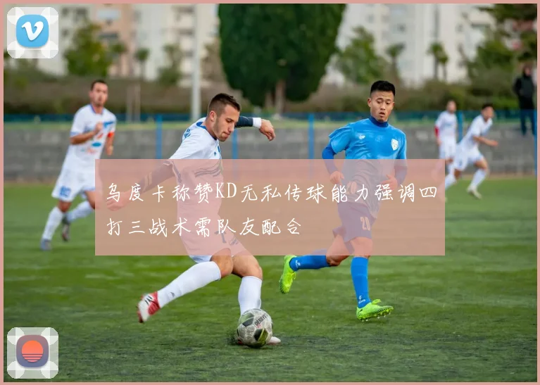 乌度卡称赞KD无私传球能力强调四打三战术需队友配合