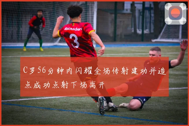 C罗56分钟内闪耀全场传射建功并造点成功点射下场离开