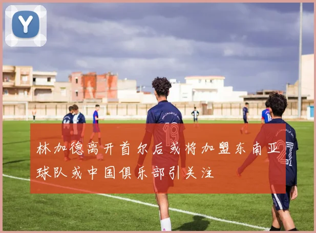 林加德离开首尔后或将加盟东南亚球队或中国俱乐部引关注