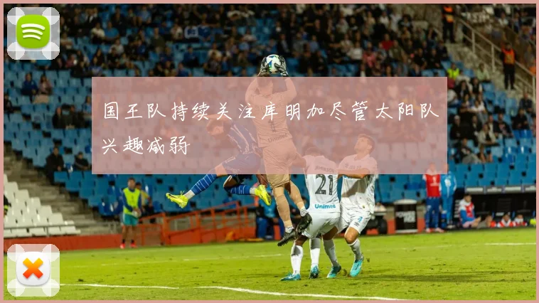 国王队持续关注库明加尽管太阳队兴趣减弱