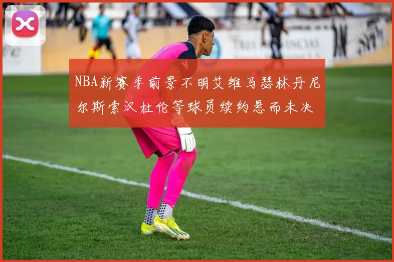 NBA新赛季前景不明艾维马瑟林丹尼尔斯索汉杜伦等球员续约悬而未决