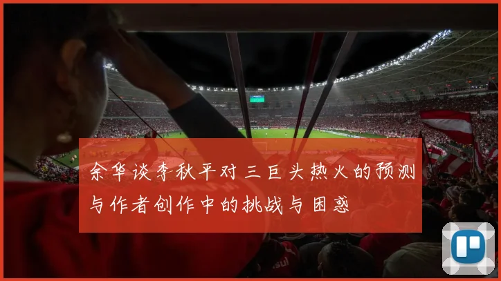 余华谈李秋平对三巨头热火的预测与作者创作中的挑战与困惑