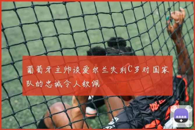 葡萄牙主帅谈爱尔兰失利C罗对国家队的忠诚令人钦佩
