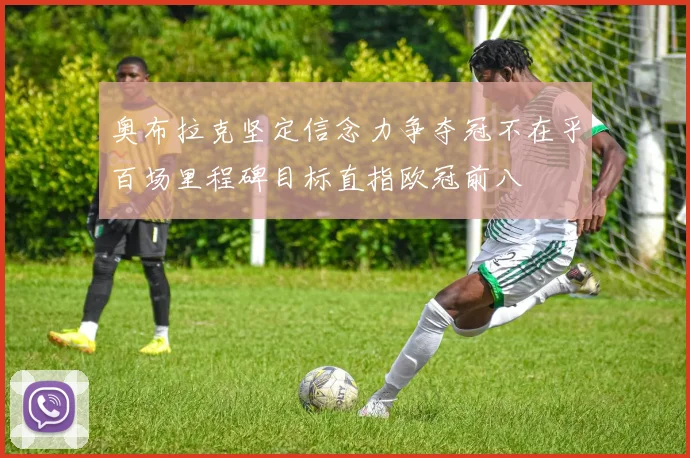 奥布拉克坚定信念力争夺冠不在乎百场里程碑目标直指欧冠前八