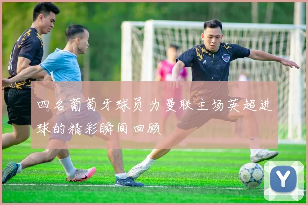 四名葡萄牙球员为曼联主场英超进球的精彩瞬间回顾