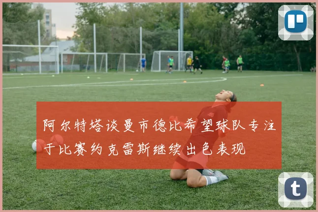 阿尔特塔谈曼市德比希望球队专注于比赛约克雷斯继续出色表现