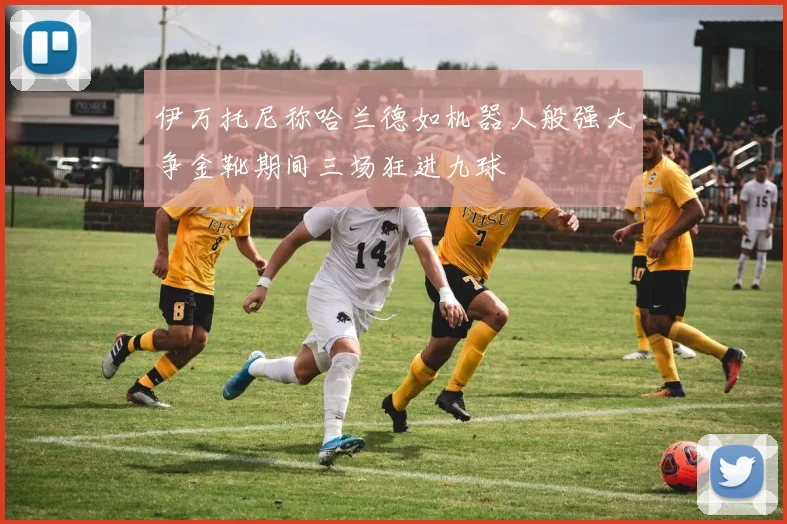 伊万托尼称哈兰德如机器人般强大争金靴期间三场狂进九球