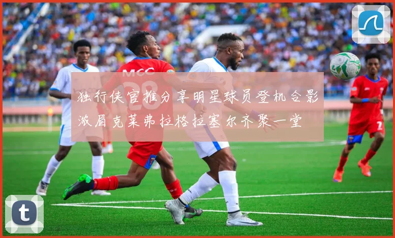 独行侠官推分享明星球员登机合影浓眉克莱弗拉格拉塞尔齐聚一堂