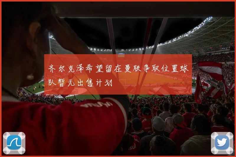 齐尔克泽希望留在曼联争取位置球队暂无出售计划